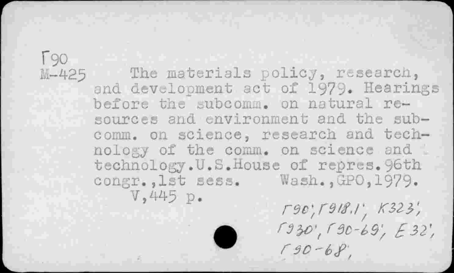 ﻿f90
M-425
The materials policy, research, and development act of 1979» Hearings before the subcomm, on natural resources and environment and the subcomm. on science, research and technology of the comm, on science and technology.U.S.House of repres.96th Wash.,GPO,1979.
<323;
C 30-19) £32', r3O-t>£,
congr.,1st sess. V,445 p.